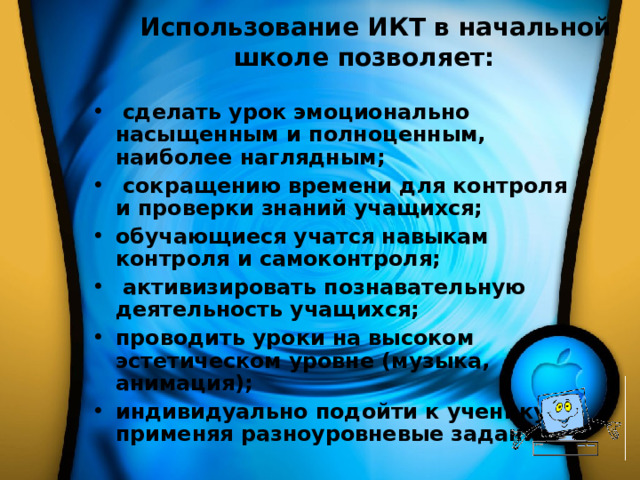 Использование ИКТ в начальной школе позволяет:              сделать урок эмоционально насыщенным и полноценным, наиболее наглядным;           сокращению времени для контроля и проверки знаний учащихся;          обучающиеся учатся навыкам контроля и самоконтроля;  активизировать познавательную деятельность учащихся; проводить уроки на высоком эстетическом уровне (музыка, анимация); индивидуально подойти к ученику, применяя разноуровневые задания. 