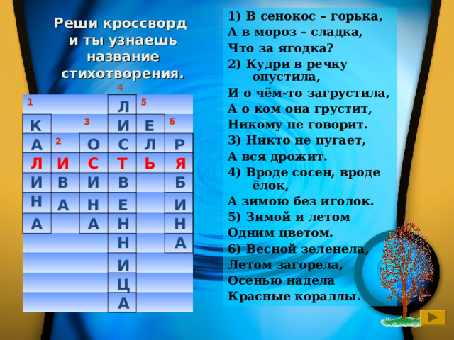 1) В сенокос – горька, А в мороз – сладка, Что за ягодка? 2) Кудри в речку опустила, И о чём-то загрустила, А о ком она грустит, Никому не говорит. 3) Никто не пугает, А вся дрожит. 4) Вроде сосен, вроде ёлок, А зимою без иголок. 5) Зимой и летом Одним цветом. 6) Весной зеленела, Летом загорела, Осенью надела Красные кораллы. Реши кроссворд  и ты узнаешь название стихотворения. 4 Л 1 3 2 5 6 К Е И Р Л С О А Т Я И С Ь Л И И Б В В Н И А Е Н А Н А Н Н А И Ц А 