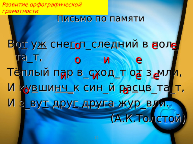 Развитие орфографической грамотности Письмо по памяти   Во т у ж сне г п_ c ледний в пол_ та_т, Тёплый пар в_сход_т от з_мли, И ку в ши нч_ к син_й ра с цв_та_т, И з_ву т дру г друга жур_вли. (А.К.Толстой) о е е е о и е е и и о а  