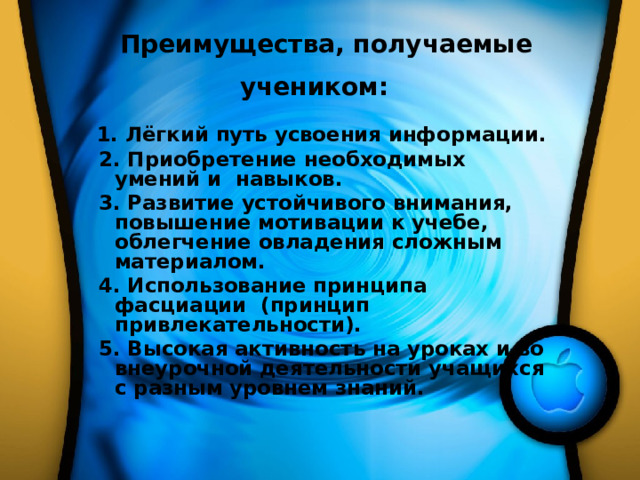   Преимущества, получаемые учеником:   1. Лёгкий путь усвоения информации.  2. Приобретение необходимых умений и навыков.      3. Развитие устойчивого внимания, повышение мотивации к учебе, облегчение овладения сложным материалом.  4. Использование принципа фасциации (принцип привлекательности).  5. Высокая активность на уроках и во внеурочной деятельности учащихся с разным уровнем знаний. 