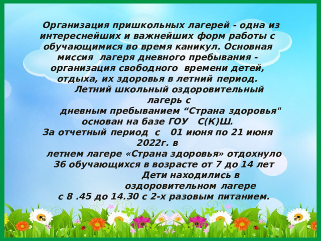 Организация пришкольных лагерей - одна  из интереснейших и важнейших форм работы  с обучающимися во время каникул. Основная миссия лагеря дневного пребывания - организация свободного времени детей, отдыха, их здоровья в летний  период. Летний школьный оздоровительный лагерь  с дневным пребыванием “Страна  здоровья