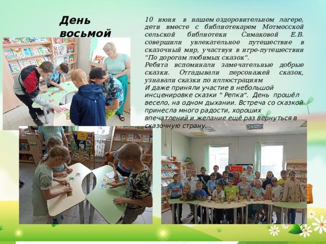 День  восьмой 10 июня  в нашем оздоровительном лагере, дети вместе с библиотекарем Мотмосской сельской библиотеки  Симаковой Е.В. совершили увлекательное путешествие в сказочный мир, участвуя в игре-путешествии 