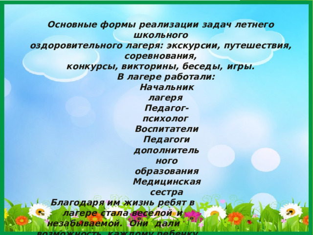 Основные формы реализации задач летнего  школьного оздоровительного лагеря: экскурсии, путешествия,  соревнования, конкурсы, викторины, беседы,  игры. В лагере  работали: Начальник лагеря Педагог-психолог Воспитатели Педагоги дополнительного образования Медицинская сестра Благодаря им жизнь ребят в лагере стала веселой  и незабываемой. Они  дали  возможность каждому ребенку  проявить свои творческие , физические и умственные способности  . Разработан режим дня работы с учетом  санитарно- гигиенических требований и психофизиологических  особенностей детей разного  возраста. 