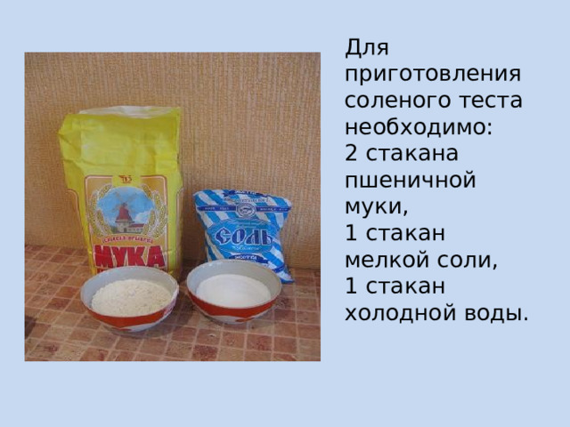 Для приготовления соленого теста необходимо:  2 стакана пшеничной муки,  1 стакан мелкой соли,  1 стакан холодной воды.   