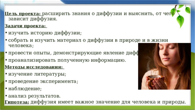  Цель проекта: расширить знания о диффузии и выяснить, от чего зависит диффузия. Задачи проекта: изучить историю диффузии; собрать и изучить материал о диффузии в природе и в жизни человека; провести опыты, демонстрирующие явление диффузии; проанализировать полученную информацию. Методы исследования:  изучение литературы; проведение эксперимента; наблюдение; анализ результатов. Гипотеза:  диффузия имеет важное значение для человека и природы. 