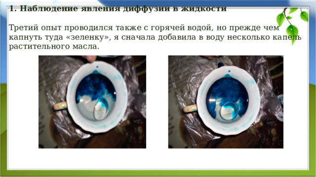    1. Наблюдение явления диффузии в жидкости   Третий опыт проводился также с горячей водой, но прежде чем капнуть туда «зеленку», я сначала добавила в воду несколько капель растительного масла.         