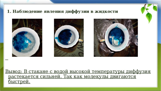 1. Наблюдение явления диффузии в жидкости      Вывод: В стакане с водой высокой температуры диффузия растекается сильней. Так как молекулы двигаются быстрей. 