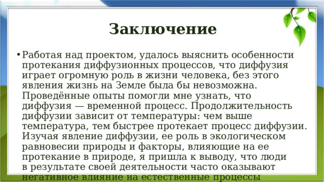 Заключение Работая над проектом, удалось выяснить особенности протекания диффузионных процессов, что диффузия играет огромную роль в жизни человека, без этого явления жизнь на Земле была бы невозможна. Проведённые опыты помогли мне узнать, что диффузия — временной процесс. Продолжительность диффузии зависит от температуры: чем выше температура, тем быстрее протекает процесс диффузии. Изучая явление диффузии, ее роль в экологическом равновесии природы и факторы, влияющие на ее протекание в природе, я пришла к выводу, что люди в результате своей деятельности часто оказывают негативное влияние на естественные процессы в природе, это проявляется в загрязнении окружающей среды. 