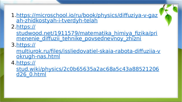  Список источников https://microschool.io/ru/book/physics/diffuziya-v-gazah-zhidkostyah-i-tverdyh-telah https:// studwood.net/1911579/matematika_himiya_fizika/primenenie_diffuzii_tehnike_povsednevnoy_zhizni https:// multiurok.ru/files/issliedovatiel-skaia-rabota-diffuziia-vokrugh-nas.html https:// stud.wiki/physics/2c0b65635a2ac68a5c43a88521206d26_0.html  