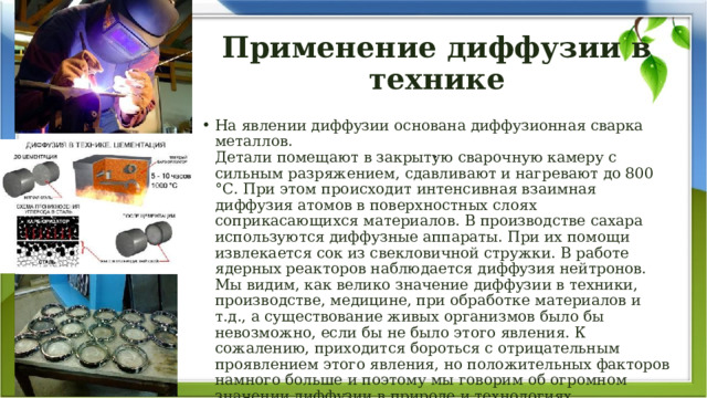 Применение диффузии в технике На явлении диффузии основана диффузионная сварка металлов.  Детали помещают в закрытую сварочную камеру с сильным разряжением, сдавливают и нагревают до 800 °С. При этом происходит интенсивная взаимная диффузия атомов в поверхностных слоях соприкасающихся материалов. В производстве сахара используются диффузные аппараты. При их помощи извлекается сок из свекловичной стружки. В работе ядерных реакторов наблюдается диффузия нейтронов. Мы видим, как велико значение диффузии в техники, производстве, медицине, при обработке материалов и т.д., а существование живых организмов было бы невозможно, если бы не было этого явления. К сожалению, приходится бороться с отрицательным проявлением этого явления, но положительных факторов намного больше и поэтому мы говорим об огромном значении диффузии в природе и технологиях. . 