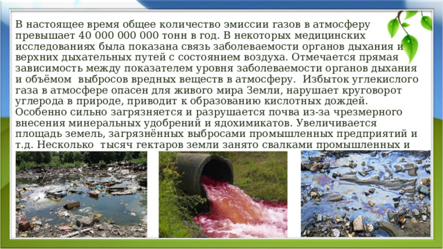 В настоящее время общее количество эмиссии газов в атмосферу превышает 40 000 000 000 тонн в год. В некоторых медицинских исследованиях была показана связь заболеваемости органов дыхания и верхних дыхательных путей с состоянием воздуха. Отмечается прямая зависимость между показателем уровня заболеваемости органов дыхания и объёмом  выбросов вредных веществ в атмосферу.  Избыток углекислого газа в атмосфере опасен для живого мира Земли, нарушает круговорот углерода в природе, приводит к образованию кислотных дождей. Особенно сильно загрязняется и разрушается почва из-за чрезмерного внесения минеральных удобрений и ядохимикатов. Увеличивается площадь земель, загрязнённых выбросами промышленных предприятий и т.д. Несколько  тысяч гектаров земли занято свалками промышленных и бытовых отходов. 