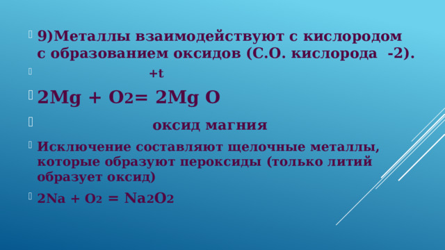 9)Металлы взаимодействуют с кислородом с образованием оксидов (С.О. кислорода -2).  +t 2Mg + О 2 = 2Mg О  оксид магния  Исключение составляют щелочные металлы, которые образуют пероксиды (только литий образует оксид) 2Na + O 2 = Na 2 O 2 