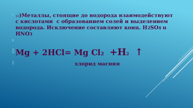 10 )Металлы, стоящие до водорода взаимодействуют с кислотами с образованием солей и выделением водорода. Исключение составляют конц. H 2 SO 4 u HNO 3   Mg + 2HCl= Mg Cl 2  +H 2 ↑  хлорид магния  