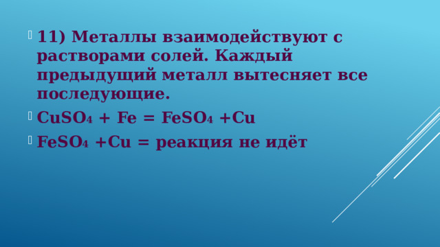 11) Металлы взаимодействуют с растворами солей. Каждый предыдущий металл вытесняет все последующие. CuSO 4 + Fe = FeSO 4 +Cu FeSO 4 +Cu = реакция не идёт  