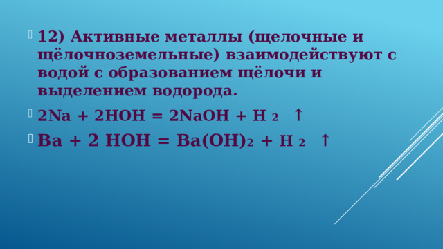 12) Активные металлы (щелочные и щёлочноземельные) взаимодействуют с водой с образованием щёлочи и выделением водорода. 2Na + 2HOH = 2NaOH + H 2 ↑ Ba + 2 HOH = Ba(OH) 2 + H 2 ↑  