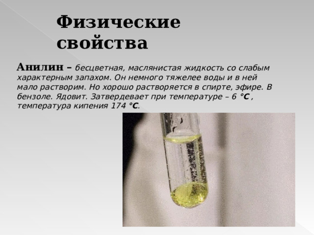 Физические свойства Анилин –  бесцветная, маслянистая жидкость со слабым характерным запахом. Он немного тяжелее воды и в ней мало растворим. Но хорошо растворяется в спирте, эфире. В бензоле. Ядовит. Затвердевает при температуре – 6 °C , температура кипения 174 °C . 