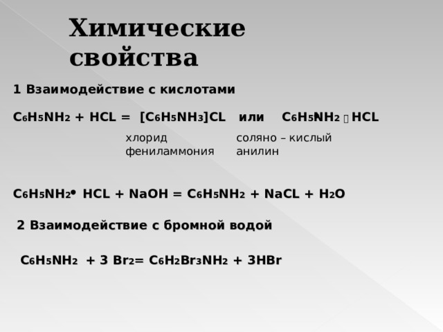 Химические свойства 1 Взаимодействие с кислотами С 6 Н 5 N Н 2 + Н CL =  [ C 6 H 5 NH 3 ] CL или  С 6 Н 5 N Н 2  ⸳  HCL хлорид фениламмония соляно – кислый анилин C 6 H 5 NH 2 HCL + NaOH = C 6 H 5 NH 2 + NaCL + H 2 O 2 Взаимодействие с бромной водой C 6 H 5 NH 2 + 3 Br 2 = C 6 H 2 Br 3 NH 2 + 3HBr 