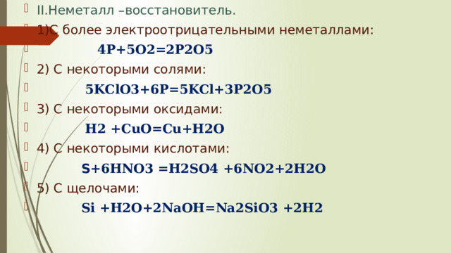 II.Неметалл –восстановитель. 1)С более электроотрицательными неметаллами:  4P+5O2=2P2O5 2) С некоторыми солями:  5KClO3+6P=5KCl+3P2O5 3) С некоторыми оксидами:  H2 +CuO=Cu+H2O 4) С некоторыми кислотами:  S+ 6HNO3 =H2SO4 +6NO2+2H2O 5) С щелочами:  Si +H2O+2NaOH=Na2SiO3 +2H2 