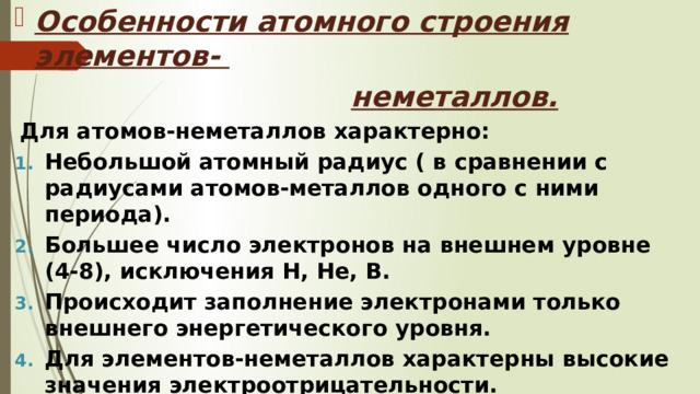 Особенности атомного строения элементов-  неметаллов. Для атомов-неметаллов характерно: Небольшой атомный радиус ( в сравнении с радиусами атомов-металлов одного с ними периода). Большее число электронов на внешнем уровне (4-8), исключения Н, Не, В. Происходит заполнение электронами только внешнего энергетического уровня. Для элементов-неметаллов характерны высокие значения электроотрицательности. 