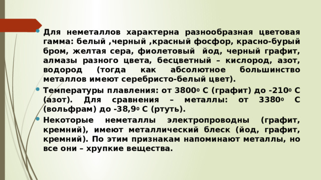 Для неметаллов характерна разнообразная цветовая гамма: белый ,черный ,красный фосфор, красно-бурый бром, желтая сера, фиолетовый йод, черный графит, алмазы разного цвета, бесцветный – кислород, азот, водород (тогда как абсолютное большинство металлов имеют серебристо-белый цвет). Температуры плавления: от 3800 0 С (графит) до -210 0 С (азот). Для сравнения – металлы: от 3380 0 С (вольфрам) до -38,9 0 С (ртуть). Некоторые неметаллы электропроводны (графит, кремний), имеют металлический блеск (йод, графит, кремний). По этим признакам напоминают металлы, но все они – хрупкие вещества.  