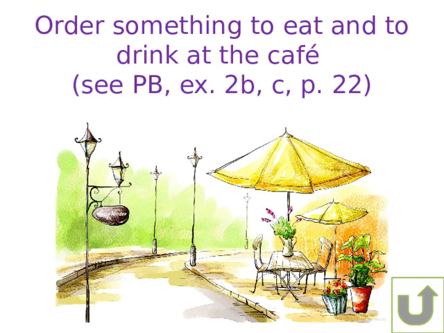 Order something to eat and to drink at the café (see PB, ex. 2b, c, p. 22) 