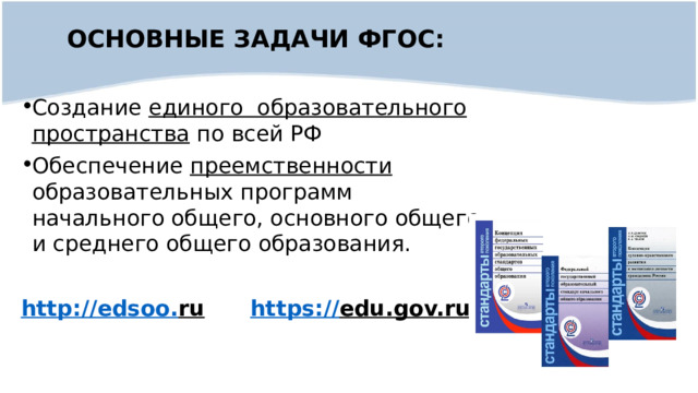 ОСНОВНЫЕ ЗАДАЧИ ФГОС:  Создание единого образовательного пространства по всей РФ Обеспечение преемственности образовательных программ начального общего, основного общего и среднего общего образования. http :// edsoo . ru  https :// edu.gov.ru  