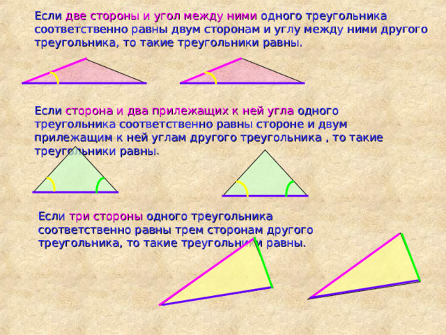 Если две стороны и угол между ними одного треугольника соответственно равны двум сторонам и углу между ними другого треугольника, то такие треугольники равны. Если сторона и два прилежащих к ней угла одного треугольника соответственно равны стороне и двум прилежащим к ней углам другого треугольника , то такие треугольники равны . Если три стороны одного треугольника соответственно равны трем сторонам другого треугольника, то такие треугольники равны. 