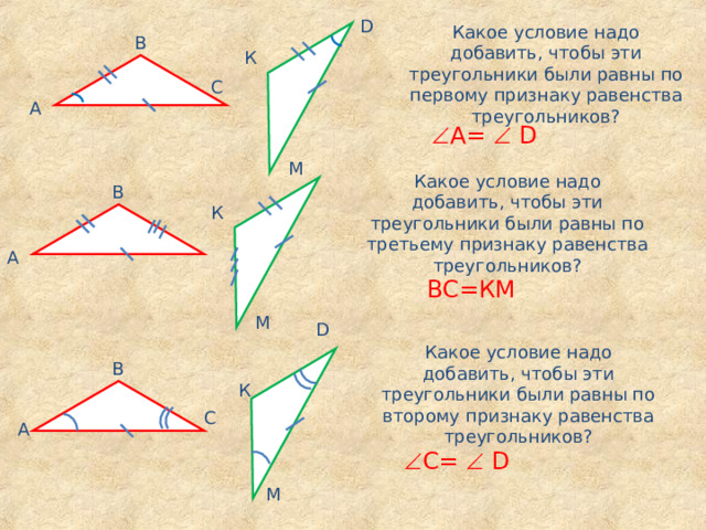 D Какое условие надо добавить, чтобы эти треугольники были равны по первому признаку равенства треугольников? В К С А  A=  D M Какое условие надо добавить, чтобы эти треугольники были равны по третьему признаку равенства треугольников? В К А ВС=КМ M D Какое условие надо добавить, чтобы эти треугольники были равны по второму признаку равенства треугольников? В К С А  С =  D M 