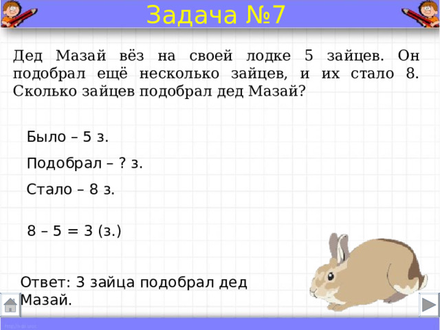 Задача №7 Дед Мазай вёз на своей лодке 5 зайцев. Он подобрал ещё несколько зайцев, и их стало 8. Сколько зайцев подобрал дед Мазай? Было – 5 з. Подобрал – ? з. Стало – 8 з. 8 – 5 = 3 (з.) Ответ: 3 зайца подобрал дед Мазай. 