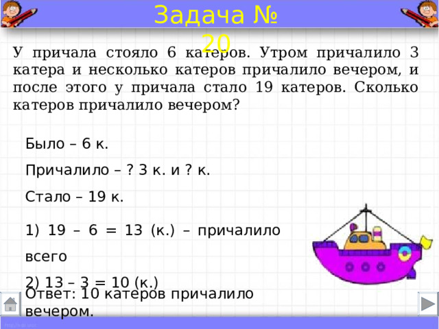 Задача № 20 У причала стояло 6 катеров. Утром причалило 3 катера и несколько катеров причалило вечером, и после этого у причала стало 19 катеров. Сколько катеров причалило вечером? Было – 6 к. Причалило – ? 3 к. и ? к.  Стало – 19 к. 1) 19 – 6 = 13 (к.) – причалило всего 2) 13 – 3 = 10 (к.) Ответ: 10 катеров причалило вечером . 