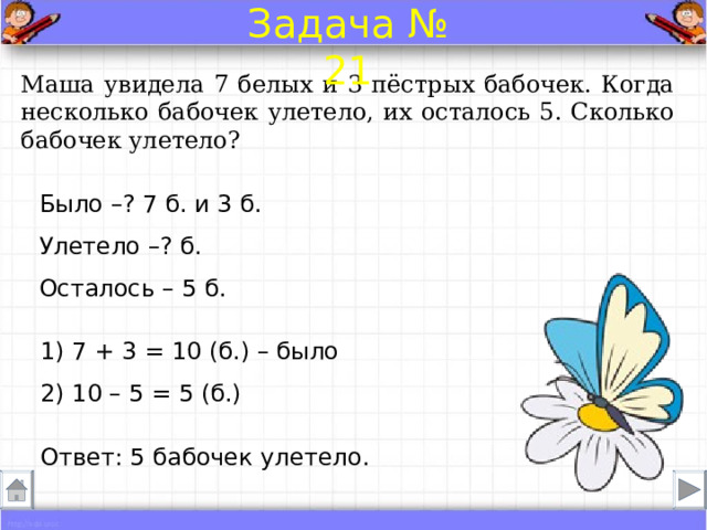 Задача № 21 Маша увидела 7 белых и 3 пёстрых бабочек. Когда несколько бабочек улетело, их осталось 5. Сколько бабочек улетело? Было –? 7 б. и 3 б. Улетело –? б.  Осталось – 5 б. 1) 7 + 3 = 10 (б.) – было 2) 10 – 5 = 5 (б.) Ответ: 5 бабочек улетело . 