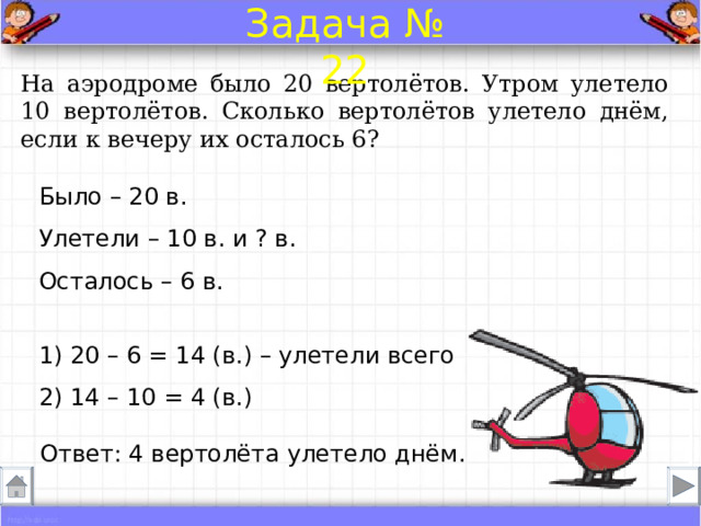 Задача № 22 На аэродроме было 20 вертолётов. Утром улетело 10 вертолётов. Сколько вертолётов улетело днём, если к вечеру их осталось 6? Было – 20 в. Улетели – 10 в. и ? в.  Осталось – 6 в. 1) 20 – 6 = 14 (в.) – улетели всего 2) 14 – 10 = 4 (в.) Ответ: 4 вертолёта улетело днём . 