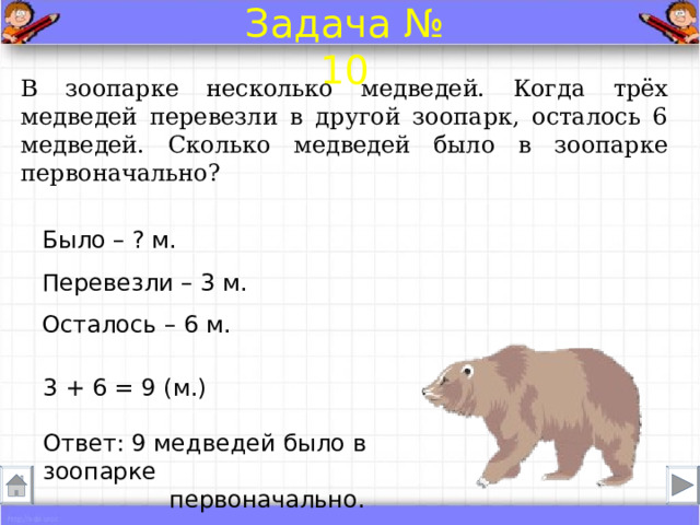 Задача № 10 В зоопарке несколько медведей. Когда трёх медведей перевезли в другой зоопарк, осталось 6 медведей. Сколько медведей было в зоопарке первоначально? Было – ? м.  Перевезли – 3 м.  Осталось – 6 м. 3 + 6 = 9 (м.) Ответ: 9 медведей было в зоопарке первоначально. 