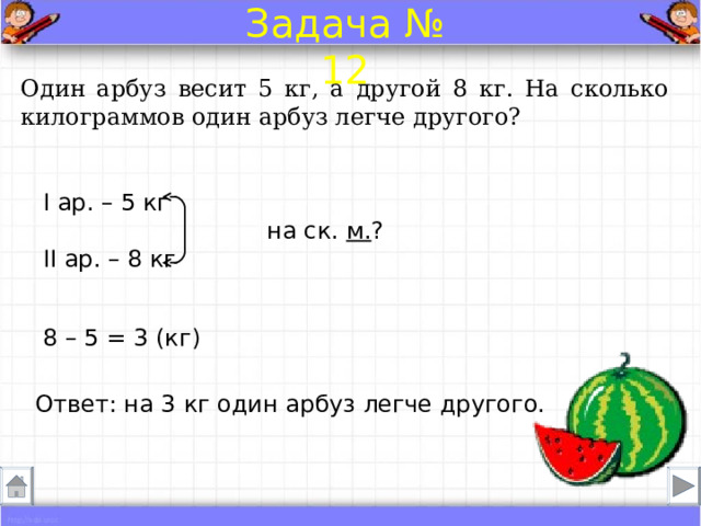 Задача № 12 Один арбуз весит 5 кг, а другой 8 кг. На сколько килограммов один арбуз легче другого? I ар. – 5 кг  на ск. м. ? II ар. – 8 кг 8 – 5 = 3 (кг) Ответ: на 3 кг один арбуз легче другого. 