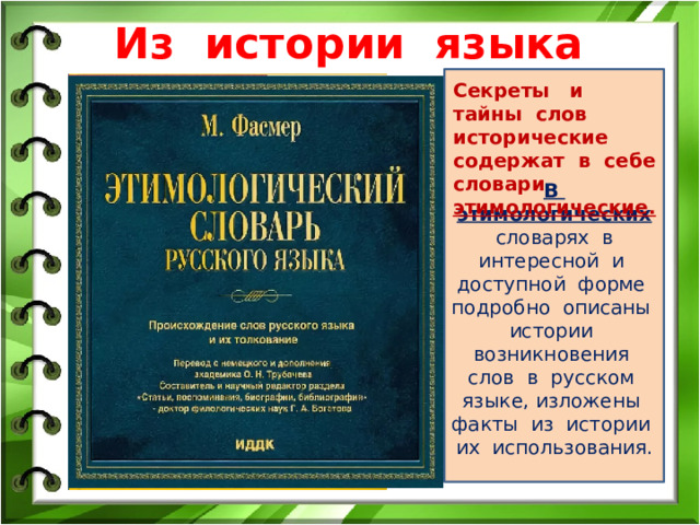 Из истории языка В этимологических словарях в интересной и доступной форме подробно описаны истории возникновения слов в русском языке, изложены факты из истории их использования. Секреты и тайны слов исторические содержат в себе словари этимологические. 