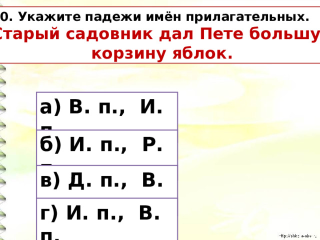 10. Укажите падежи имён прилагательных. Старый садовник дал Пете большую  корзину яблок. а) В. п., И. п. б) И. п., Р. п. в) Д. п., В. п. г) И. п., В. п. 