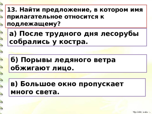 13. Найти предложение, в котором имя прилагательное относится к подлежащему? а) После трудного дня лесорубы собрались у костра. б) Порывы ледяного ветра обжигают лицо. в) Большое окно пропускает много света. 