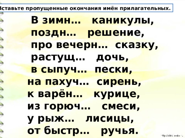 Вставьте пропущенные окончания имён прилагательных.  В зимн… каникулы,  поздн… решение,  про вечерн… сказку,  растущ… дочь,  в сыпуч… пески, на пахуч… сирень, к варён… курице, из горюч… смеси, у рыж… лисицы, от быстр… ручья. 