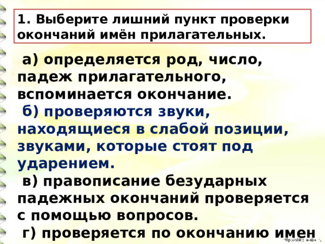 Выберите лишний пункт проверки окончаний имён прилагательных.   а) определяется род, число, падеж прилагательного, вспоминается окончание.    б) проверяются звуки, находящиеся в слабой позиции, звуками, которые стоят под ударением.   в) правописание безударных падежных окончаний проверяется с помощью вопросов.  г) проверяется по окончанию имен существительных. 