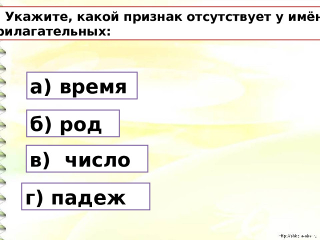 4. Укажите, какой признак отсутствует у имён прилагательных: а) время б) род в) число г) падеж 