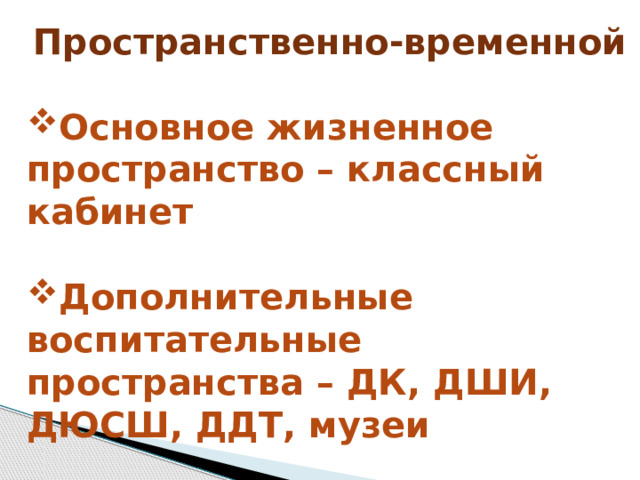 Пространственно-временной  Основное жизненное пространство – классный кабинет  Дополнительные воспитательные пространства – ДК, ДШИ, ДЮСШ, ДДТ, музеи 
