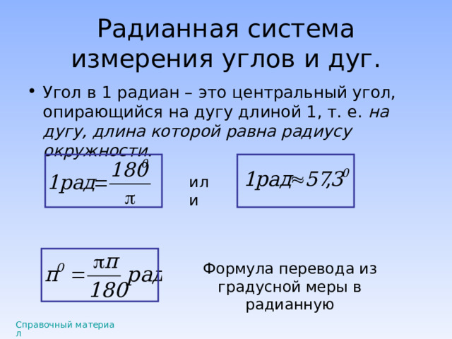 Радианная система измерения углов и дуг. Угол в 1 радиан – это центральный угол, опирающийся на дугу длиной 1, т. е. на дугу, длина которой равна радиусу окружности.  или Формула перевода из градусной меры в радианную Справочный материал 