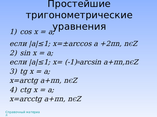 Простейшие тригонометрические уравнения cos x = а; если |a|≤ 1; x=±arccos a +2 π n, n Є Z sin x = а; если |a|≤ 1; x= (-1) n arcsin а + π n,n Є Z tg x = а; x=arctg а + π n, n Є Z с tg x = а; x=ar с ctg а + π n, n Є Z  Справочный материал 