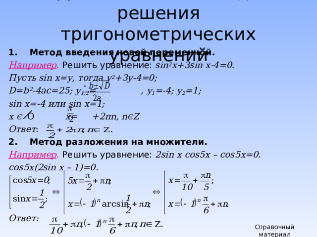 Два основных метода решения тригонометрических уравнений Метод введения новой переменной. Например .  Решить уравнение: sin 2 x+3sin  x-4=0. Пусть sin  x =у, тогда у 2 +3у-4=0; D = b² -4ас=25; у 1,2 =    , у 1 =-4; у 2 =1; sin  x =-4 или sin  x =1; х Є  О х= +2 π n , n Є Z Ответ : Метод разложения на множители. Например . Решить уравнение: 2 sin x cos5x – cos5x=0. cos5x(2sin x – 1)=0.    Ответ:  Справочный материал 