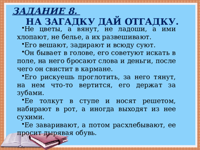 Задание 8.  На загадку дай отгадку. Не цветы, а вянут, не ладоши, а ими хлопают, не белье, а их развешивают. Его вешают, задирают и всюду суют. Он бывает в голове, его советуют искать в поле, на него бросают слова и деньги, после чего он свистит в кармане. Его рискуешь проглотить, за него тянут, на нем что-то вертится, его держат за зубами. Ее толкут в ступе и носят решетом, набирают в рот, а иногда выходят из нее сухими. Ее заваривают, а потом расхлебывают, ее просит дырявая обувь. 