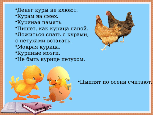 Денег куры не клюют. Курам на смех. Куриная память. Пишет, как курица лапой. Ложиться спать с курами, с петухами вставать. Мокрая курица. Куриные мозги. Не быть курице петухом. Цыплят по осени считают. 