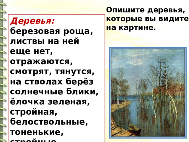 Опишите деревья, которые вы видите на картине. Деревья: березовая роща, листвы на ней еще нет, отражаются, смотрят, тянутся, на стволах берёз солнечные блики, ёлочка зеленая, стройная, белоствольные, тоненькие, стройные, застенчиво-робкие, нежные.  