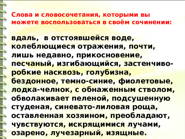 Слова и словосочетания, которыми вы можете воспользоваться в своём сочинении:  вдаль,  в отстоявшейся воде, колеблющиеся отражения, почти, лишь недавно, прикосновение, песчаный, изгибающийся, застенчиво-робкие насквозь, голубизна, бездонное, темно-синие, фиолетовые, лодка-челнок, с обнаженным стволом, обволакивает пеленой, подсушенную студеная, синевато-лиловая роща, оставленная хозяином, преобладают, чувствуются, искрящимися лучами, озарено, лучезарный, изящные. 