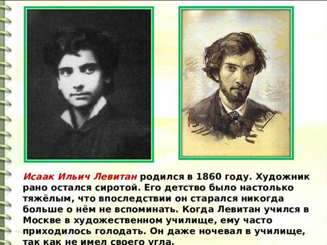Исаак Ильич Левитан родился в 1860 году. Художник рано остался сиротой. Его детство было настолько тяжёлым, что впоследствии он старался никогда больше о нём не вспоминать. Когда Левитан учился в Москве в художественном училище, ему часто приходилось голодать. Он даже ночевал в училище, так как не имел своего угла. 