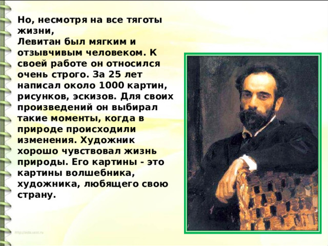 Но, несмотря на все тяготы жизни, Левитан был мягким и отзывчивым человеком. К своей работе он относился очень строго. За 25 лет написал около 1000 картин, рисунков, эскизов. Для своих произведений он выбирал такие моменты, когда в природе происходили изменения. Художник хорошо чувствовал жизнь природы. Его картины - это картины волшебника, художника, любящего свою страну. 